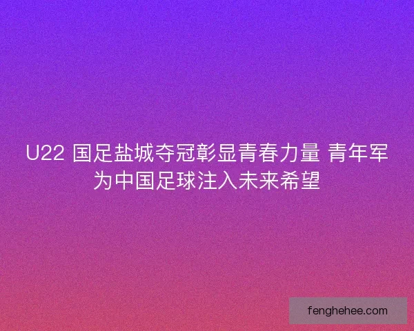 U22 国足盐城夺冠彰显青春力量 青年军为中国足球注入未来希望