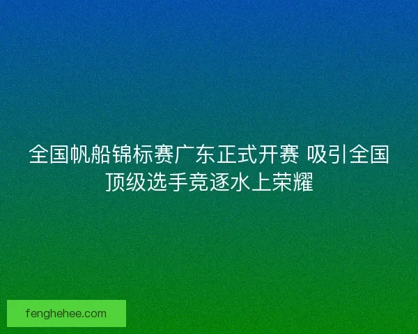 全国帆船锦标赛广东正式开赛 吸引全国顶级选手竞逐水上荣耀
