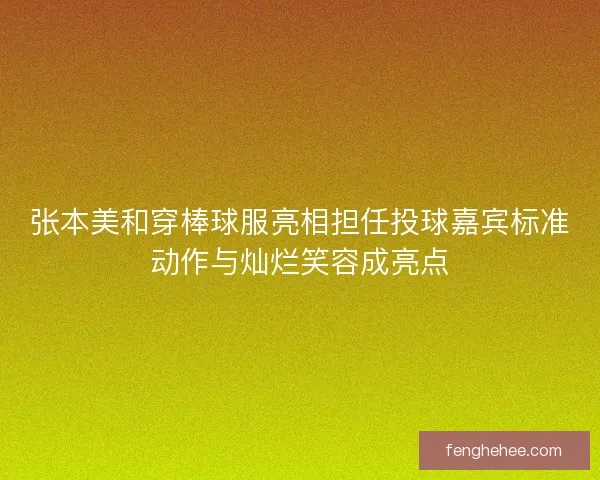 张本美和穿棒球服亮相担任投球嘉宾标准动作与灿烂笑容成亮点