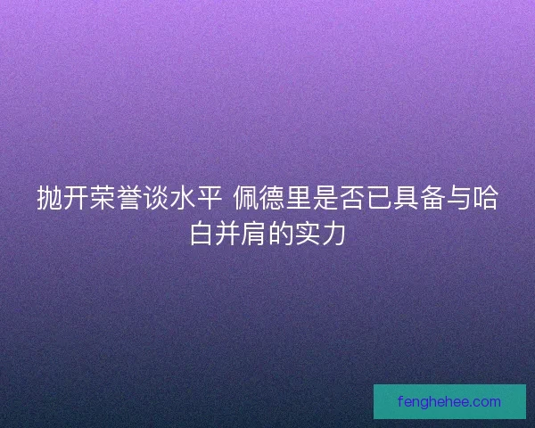 抛开荣誉谈水平 佩德里是否已具备与哈白并肩的实力