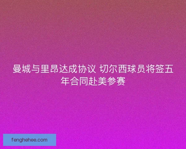 曼城与里昂达成协议 切尔西球员将签五年合同赴美参赛 曼城与里昂达成协议 切尔西球员将签五年合同赴美参赛