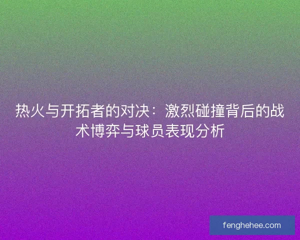 热火与开拓者的对决：激烈碰撞背后的战术博弈与球员表现分析