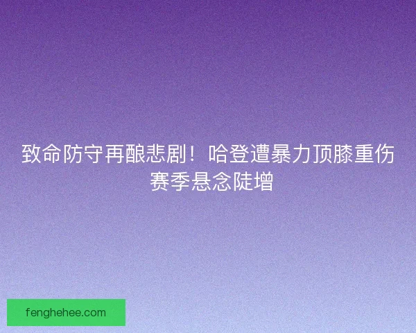 致命防守再酿悲剧！哈登遭暴力顶膝重伤 赛季悬念陡增