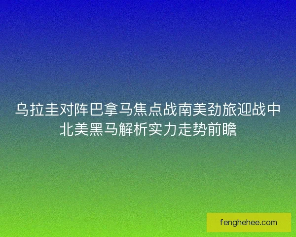 乌拉圭对阵巴拿马焦点战南美劲旅迎战中北美黑马解析实力走势前瞻