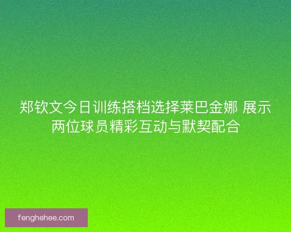 郑钦文今日训练搭档选择莱巴金娜 展示两位球员精彩互动与默契配合 郑钦文今日训练搭档选择莱巴金娜 展示两位球员精彩互动与默契配合