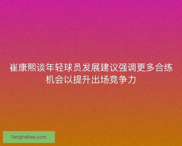 崔康熙谈年轻球员发展建议强调更多合练机会以提升出场竞争力 崔康熙谈年轻球员发展建议强调更多合练机会以提升出场竞争力