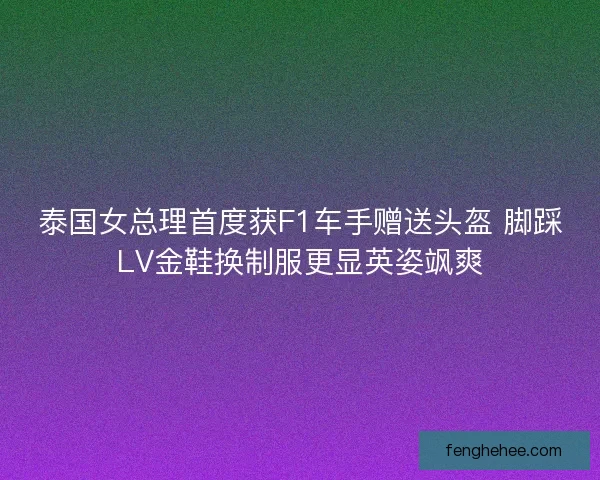 泰国女总理首度获F1车手赠送头盔 脚踩LV金鞋换制服更显英姿飒爽 泰国女总理首度获F1车手赠送头盔 脚踩LV金鞋换制服更显英姿飒爽