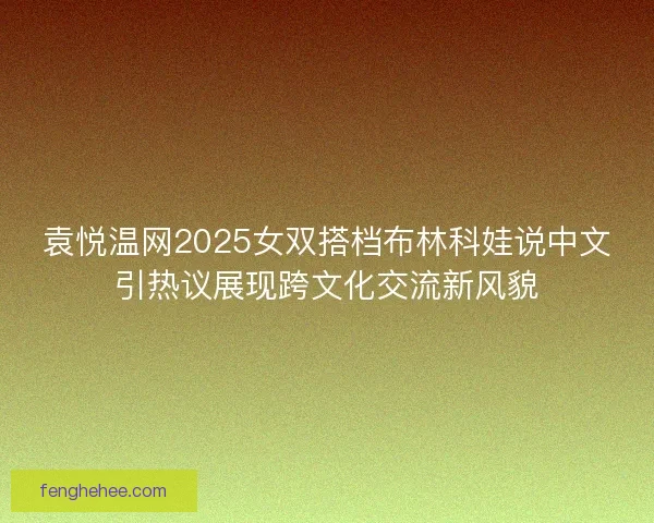 袁悦温网2025女双搭档布林科娃说中文引热议展现跨文化交流新风貌 袁悦温网2025女双搭档布林科娃说中文引热议展现跨文化交流新风貌