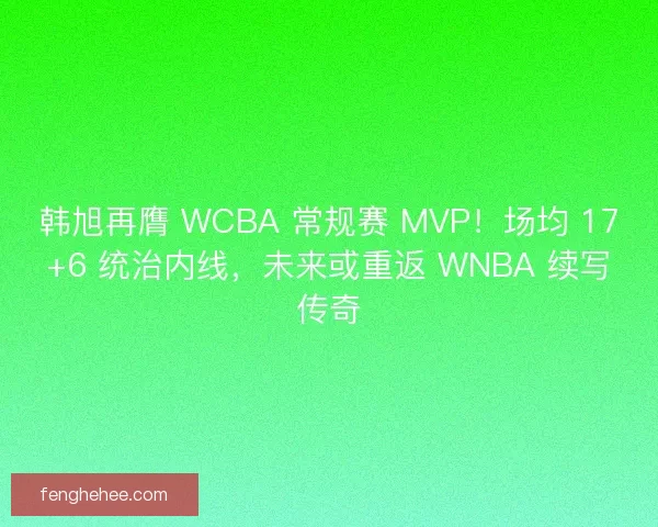 韩旭再膺 WCBA 常规赛 MVP！场均 17+6 统治内线，未来或重返 WNBA 续写传奇
