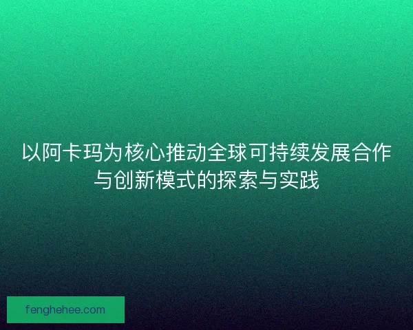 以阿卡玛为核心推动全球可持续发展合作与创新模式的探索与实践