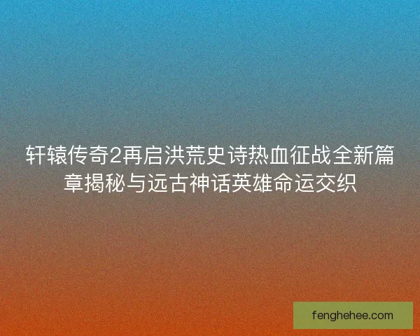 轩辕传奇2再启洪荒史诗热血征战全新篇章揭秘与远古神话英雄命运交织 轩辕传奇2再启洪荒史诗热血征战全新篇章揭秘与远古神话英雄命运交织