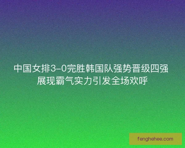 中国女排3-0完胜韩国队强势晋级四强 展现霸气实力引发全场欢呼