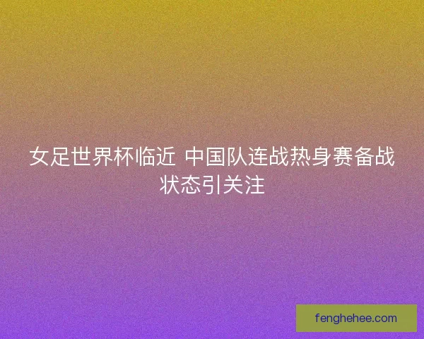 女足世界杯临近 中国队连战热身赛备战状态引关注 女足世界杯临近 中国队连战热身赛备战状态引关注
