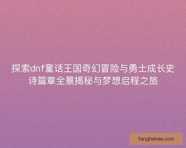 探索dnf童话王国奇幻冒险与勇士成长史诗篇章全景揭秘与梦想启程之旅 探索dnf童话王国奇幻冒险与勇士成长史诗篇章全景揭秘与梦想启程之旅