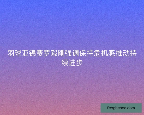 羽球亚锦赛罗毅刚强调保持危机感推动持续进步