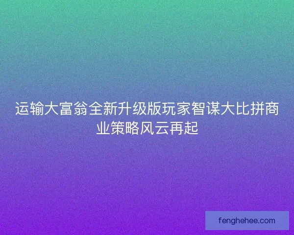运输大富翁全新升级版玩家智谋大比拼商业策略风云再起