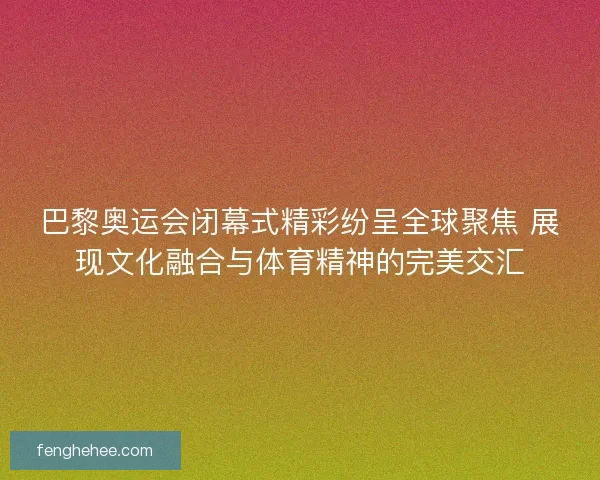 巴黎奥运会闭幕式精彩纷呈全球聚焦 展现文化融合与体育精神的完美交汇