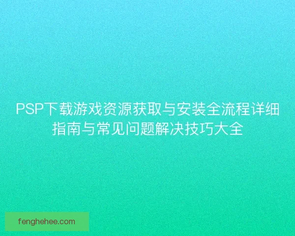PSP下载游戏资源获取与安装全流程详细指南与常见问题解决技巧大全