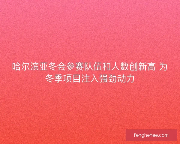 哈尔滨亚冬会参赛队伍和人数创新高 为冬季项目注入强劲动力