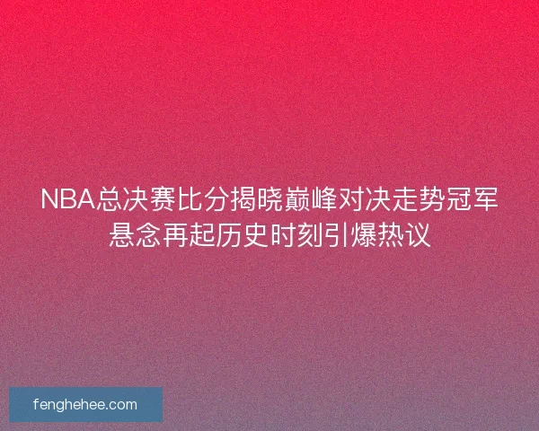 NBA总决赛比分揭晓巅峰对决走势冠军悬念再起历史时刻引爆热议