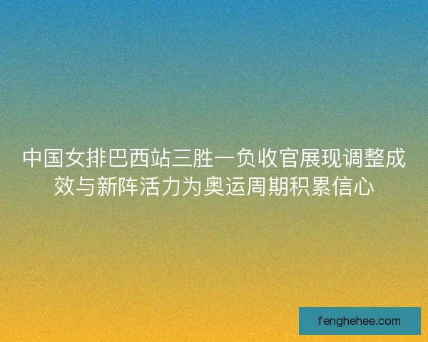 中国女排巴西站三胜一负收官展现调整成效与新阵活力为奥运周期积累信心