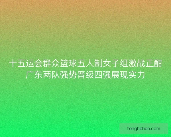 十五运会群众篮球五人制女子组激战正酣广东两队强势晋级四强展现实力