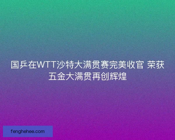 国乒在WTT沙特大满贯赛完美收官 荣获五金大满贯再创辉煌