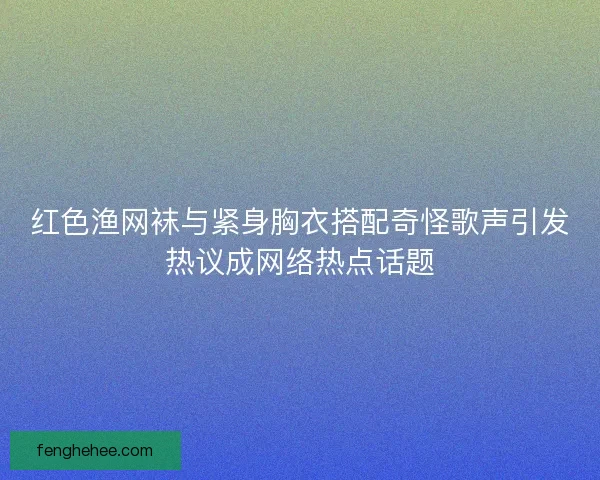 红色渔网袜与紧身胸衣搭配奇怪歌声引发热议成网络热点话题