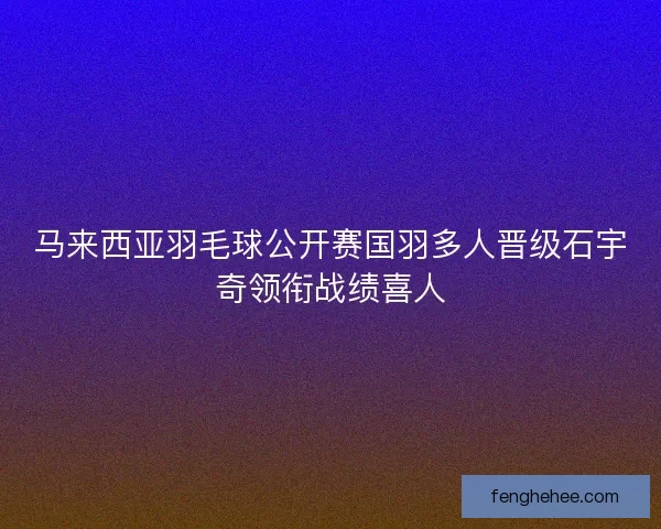 马来西亚羽毛球公开赛国羽多人晋级石宇奇领衔战绩喜人 马来西亚羽毛球公开赛国羽多人晋级石宇奇领衔战绩喜人