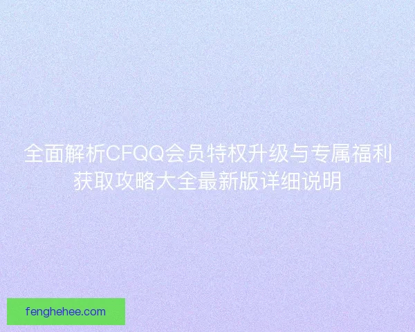 全面解析CFQQ会员特权升级与专属福利获取攻略大全最新版详细说明 全面解析CFQQ会员特权升级与专属福利获取攻略大全最新版详细说明