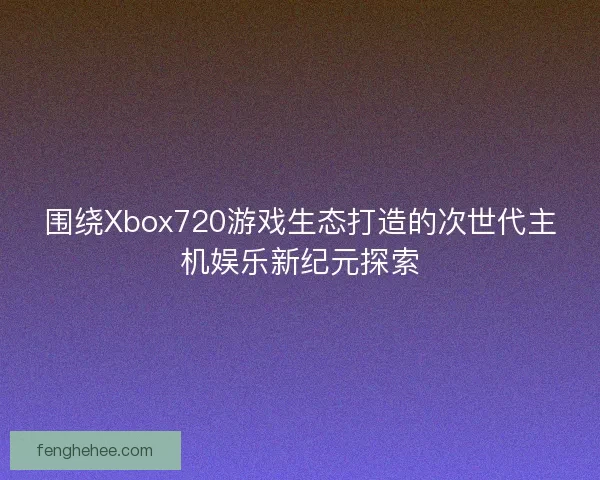 围绕Xbox720游戏生态打造的次世代主机娱乐新纪元探索 围绕Xbox720游戏生态打造的次世代主机娱乐新纪元探索