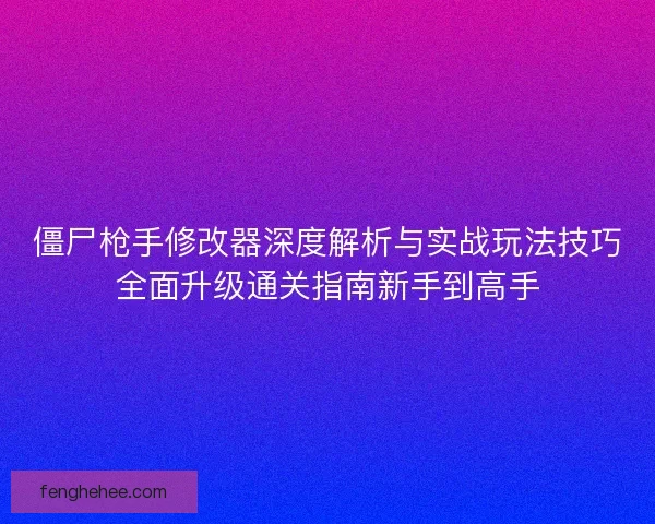 僵尸枪手修改器深度解析与实战玩法技巧全面升级通关指南新手到高手