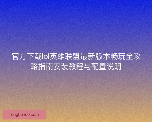 官方下载lol英雄联盟最新版本畅玩全攻略指南安装教程与配置说明