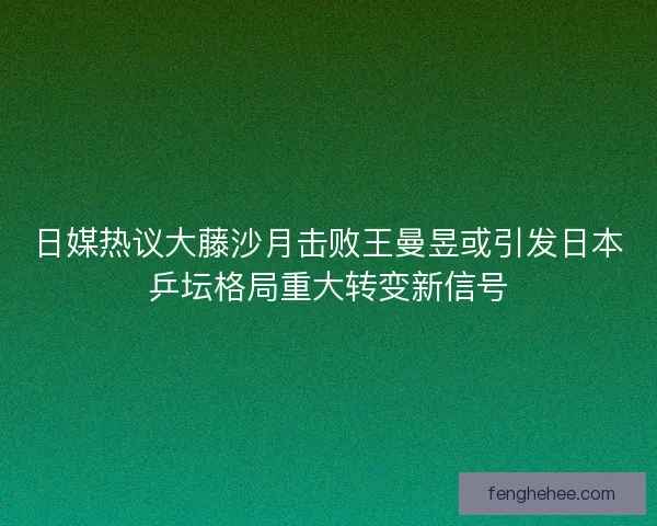 日媒热议大藤沙月击败王曼昱或引发日本乒坛格局重大转变新信号
