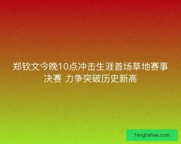 郑钦文今晚10点冲击生涯首场草地赛事决赛 力争突破历史新高