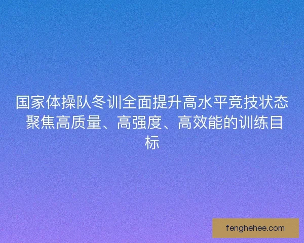 国家体操队冬训全面提升高水平竞技状态 聚焦高质量、高强度、高效能的训练目标