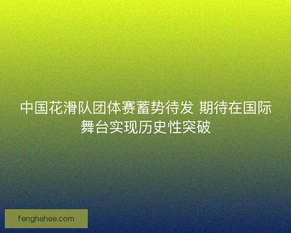 中国花滑队团体赛蓄势待发 期待在国际舞台实现历史性突破