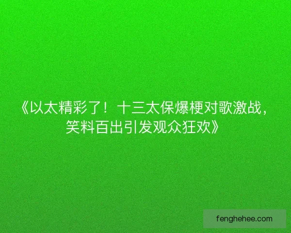 《以太精彩了！十三太保爆梗对歌激战，笑料百出引发观众狂欢》