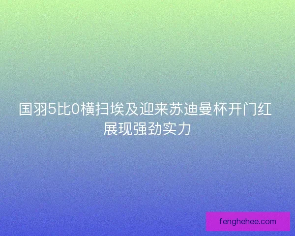 国羽5比0横扫埃及迎来苏迪曼杯开门红 展现强劲实力