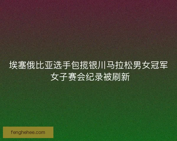 埃塞俄比亚选手包揽银川马拉松男女冠军 女子赛会纪录被刷新