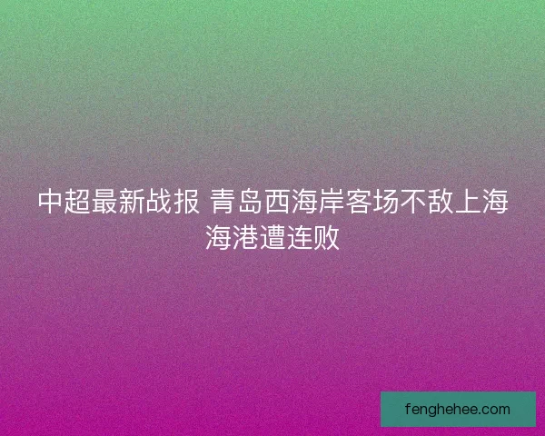 中超最新战报 青岛西海岸客场不敌上海海港遭连败 中超最新战报 青岛西海岸客场不敌上海海港遭连败